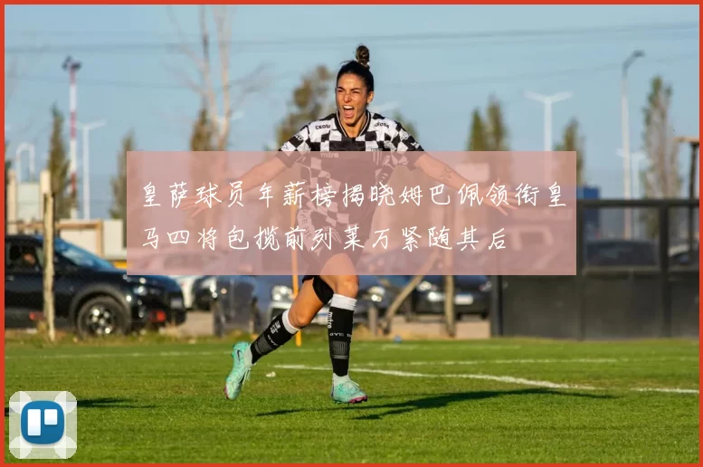 皇萨球员年薪榜揭晓姆巴佩领衔皇马四将包揽前列莱万紧随其后