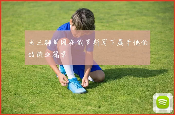 当三狮军团在俄罗斯写下属于他们的热血篇章