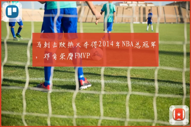 马刺击败热火夺得2014年NBA总冠军，邓肯荣膺FMVP