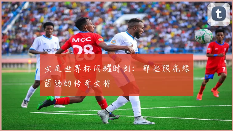 女足世界杯闪耀时刻:那些照亮绿茵场的传奇女将