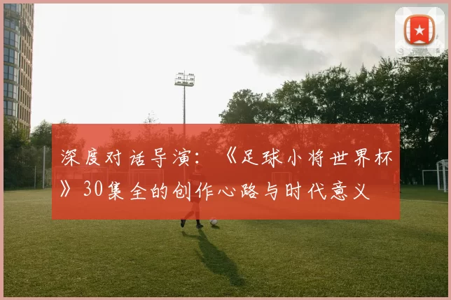 深度对话导演：《足球小将世界杯》30集全的创作心路与时代意义