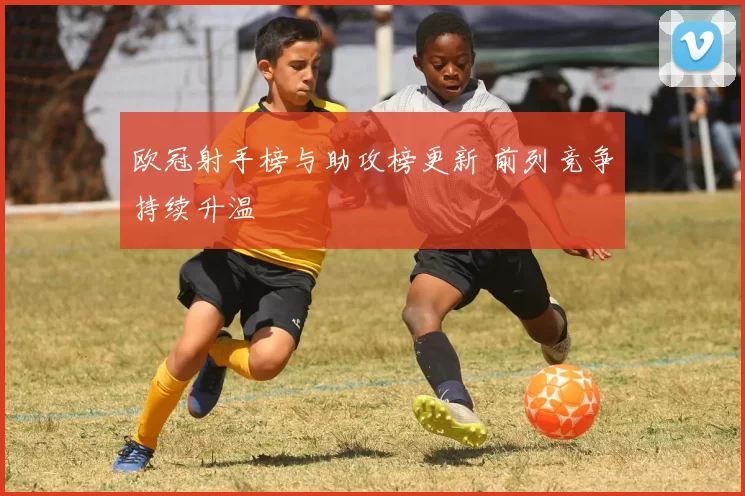 欧冠射手榜与助攻榜更新 前列竞争持续升温