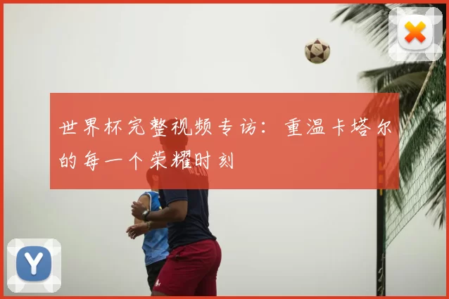 世界杯完整视频专访:重温卡塔尔的每一个荣耀时刻