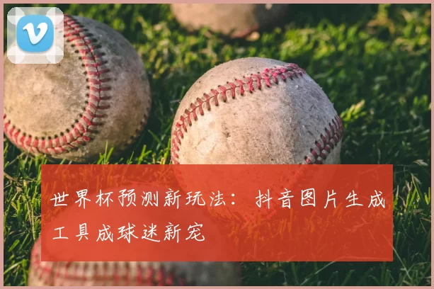 世界杯预测新玩法：抖音图片生成工具成球迷新宠