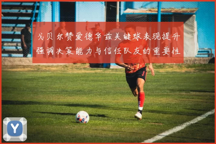 戈贝尔赞爱德华兹关键球表现提升强调决策能力与信任队友的重要性