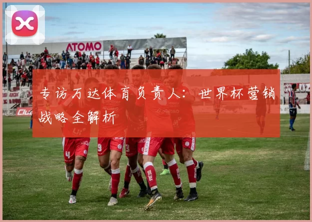 专访万达体育负责人：世界杯营销战略全解析