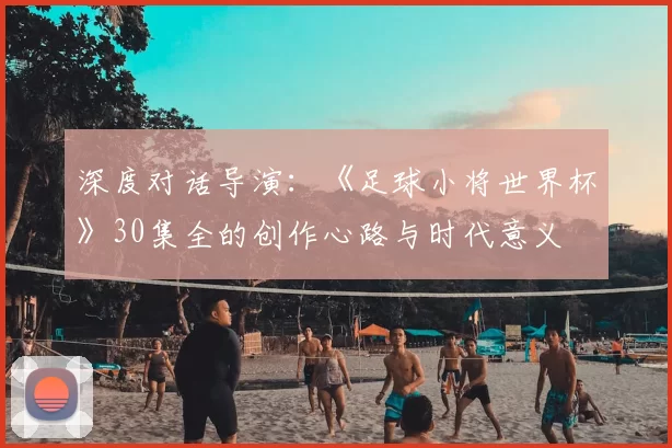 深度对话导演:《足球小将世界杯》30集全的创作心路与时代意义