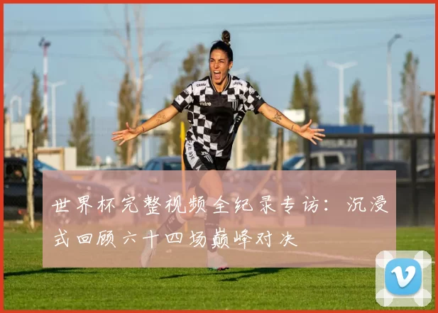 世界杯完整视频全纪录专访:沉浸式回顾六十四场巅峰对决