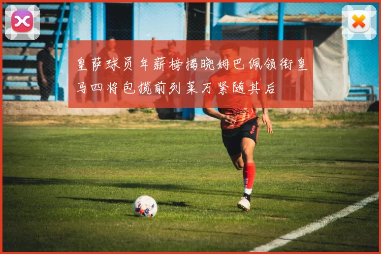 皇萨球员年薪榜揭晓姆巴佩领衔皇马四将包揽前列莱万紧随其后