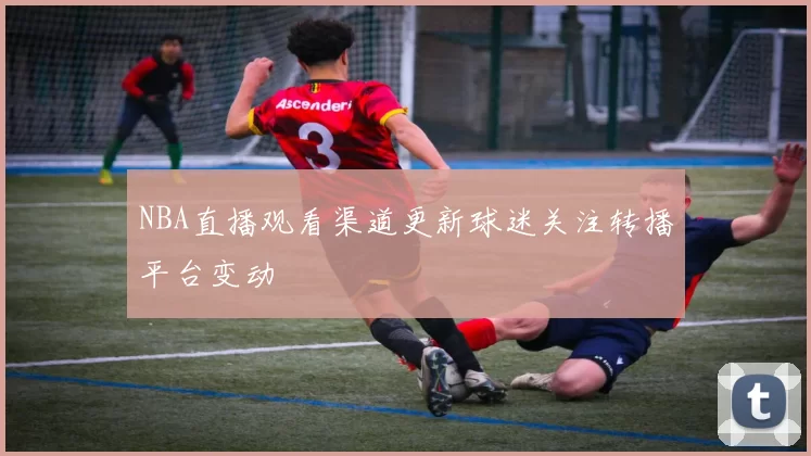 NBA直播观看渠道更新球迷关注转播平台变动