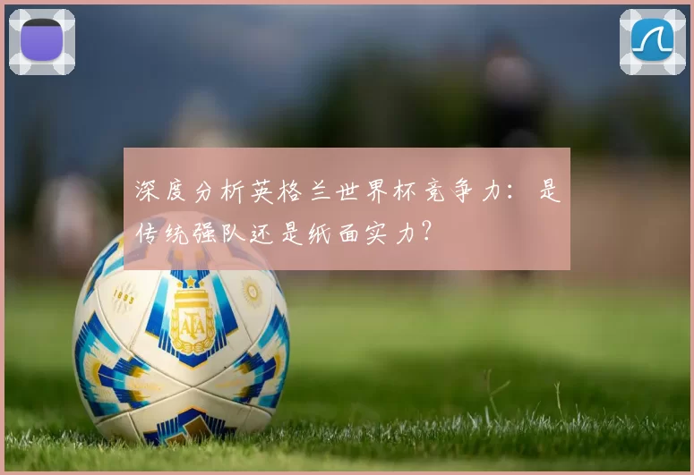 深度分析英格兰世界杯竞争力:是传统强队还是纸面实力?