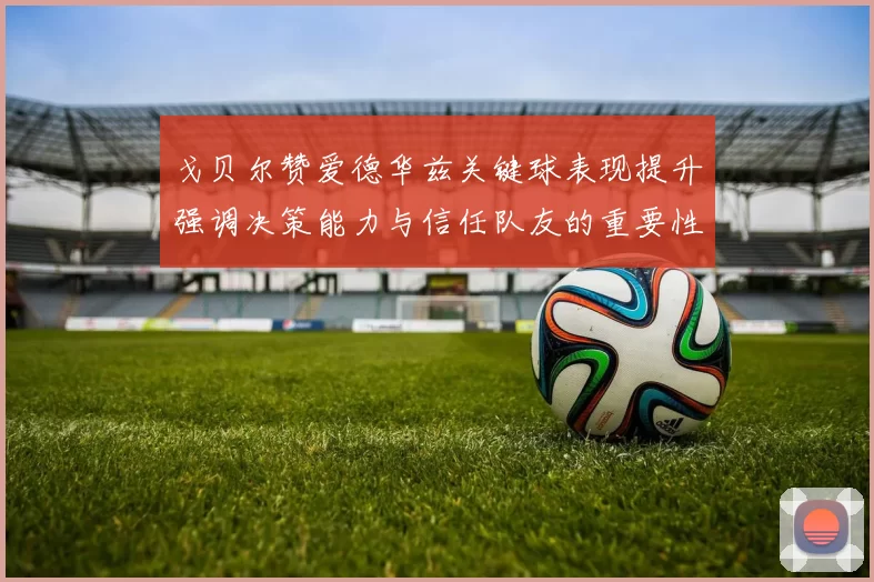 戈贝尔赞爱德华兹关键球表现提升强调决策能力与信任队友的重要性