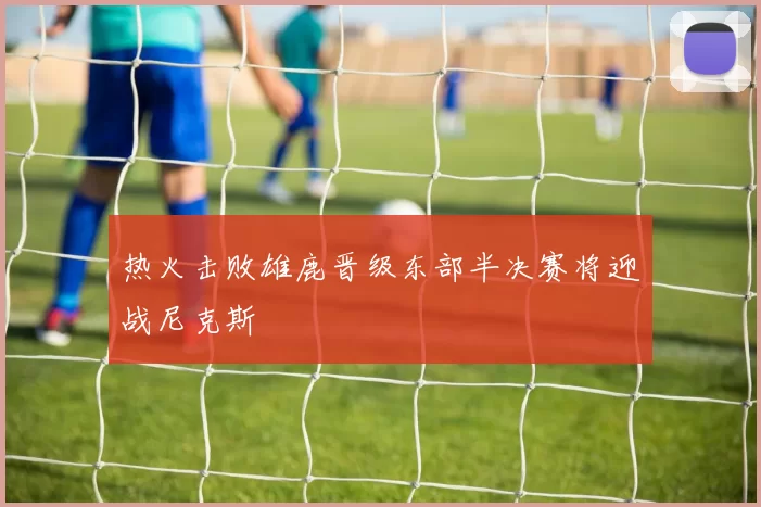 热火击败雄鹿晋级东部半决赛将迎战尼克斯
