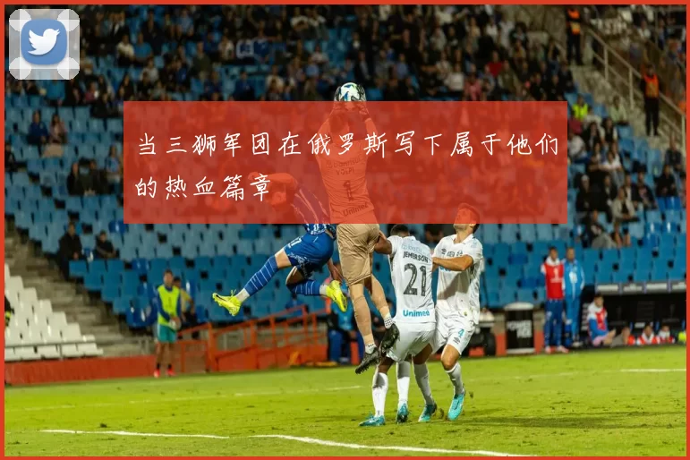 当三狮军团在俄罗斯写下属于他们的热血篇章