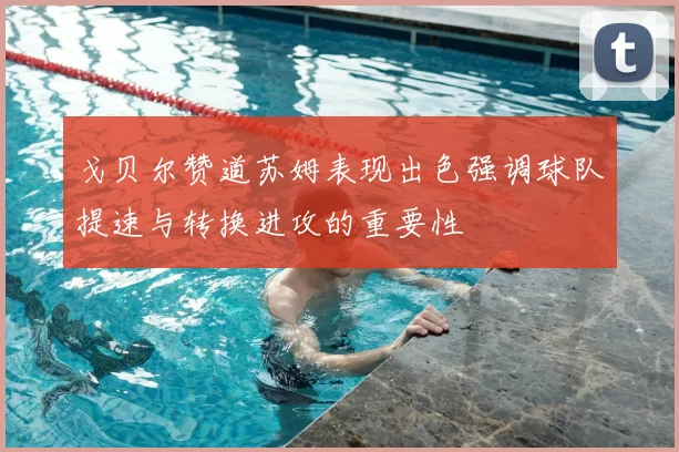 戈贝尔赞道苏姆表现出色强调球队提速与转换进攻的重要性
