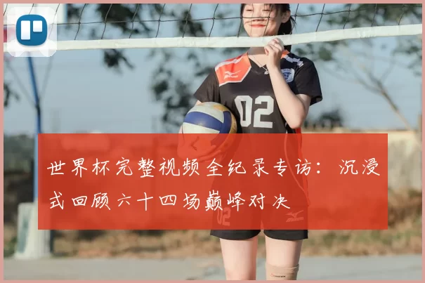 世界杯完整视频全纪录专访:沉浸式回顾六十四场巅峰对决