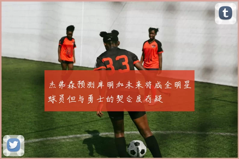 杰弗森预测库明加未来将成全明星球员但与勇士的契合度存疑