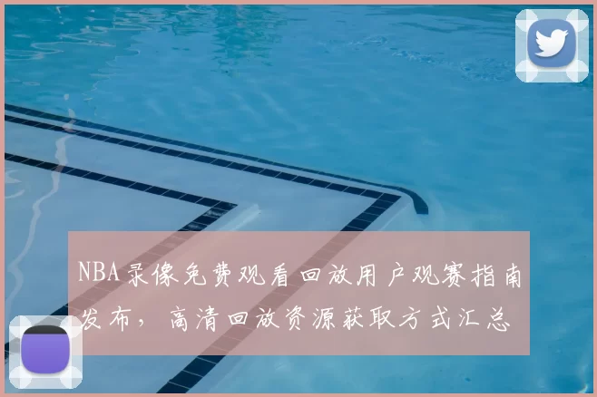 NBA录像免费观看回放用户观赛指南发布,高清回放资源获取方式汇总