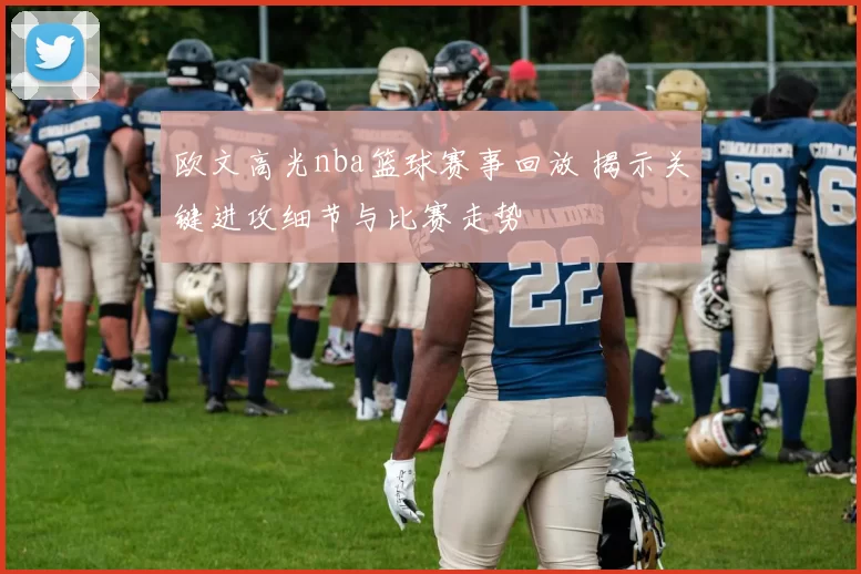 欧文高光nba篮球赛事回放 揭示关键进攻细节与比赛走势
