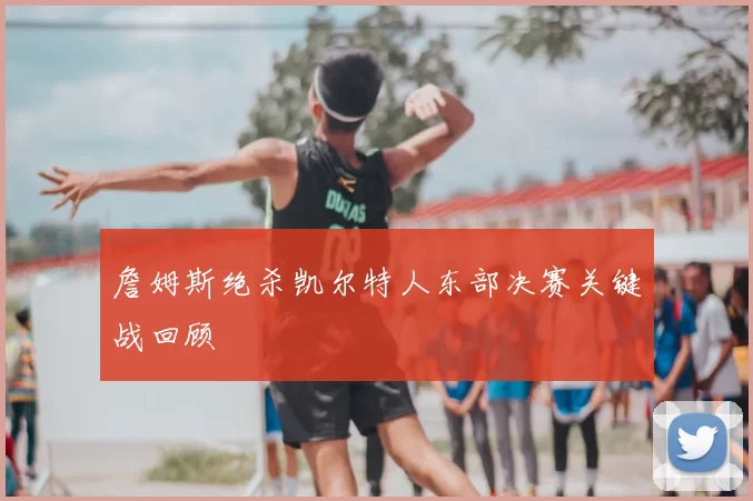 詹姆斯绝杀凯尔特人东部决赛关键战回顾