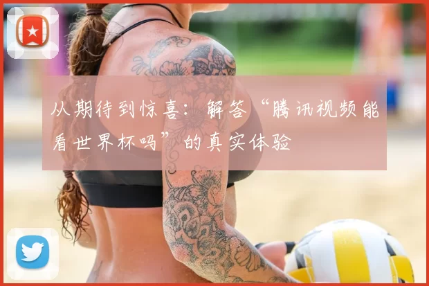 从期待到惊喜:解答“腾讯视频能看世界杯吗”的真实体验