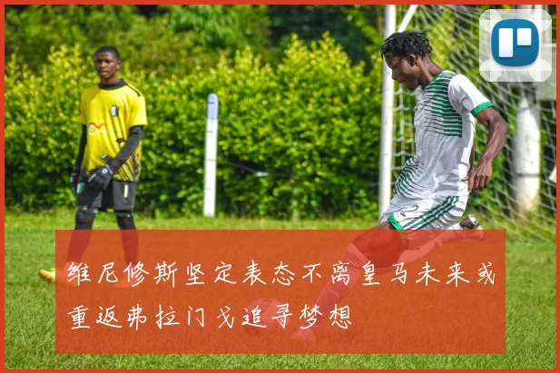 维尼修斯坚定表态不离皇马未来或重返弗拉门戈追寻梦想