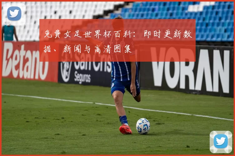 免费女足世界杯百科:即时更新数据、新闻与高清图集