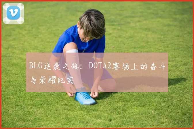 BLG逆袭之路：DOTA2赛场上的奋斗与荣耀纪实