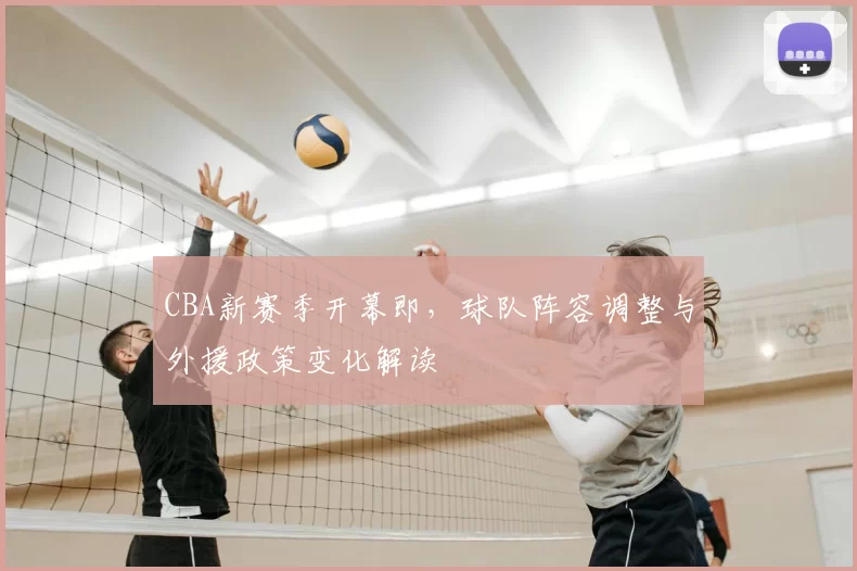 CBA新赛季开幕即,球队阵容调整与外援政策变化解读