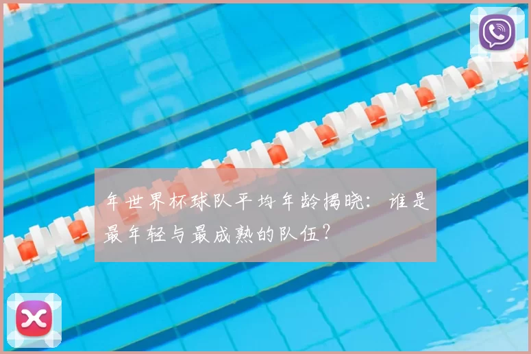 年世界杯球队平均年龄揭晓:谁是最年轻与最成熟的队伍?