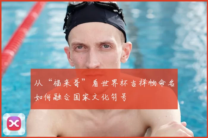 从“福来哥”看世界杯吉祥物命名如何融合国家文化符号
