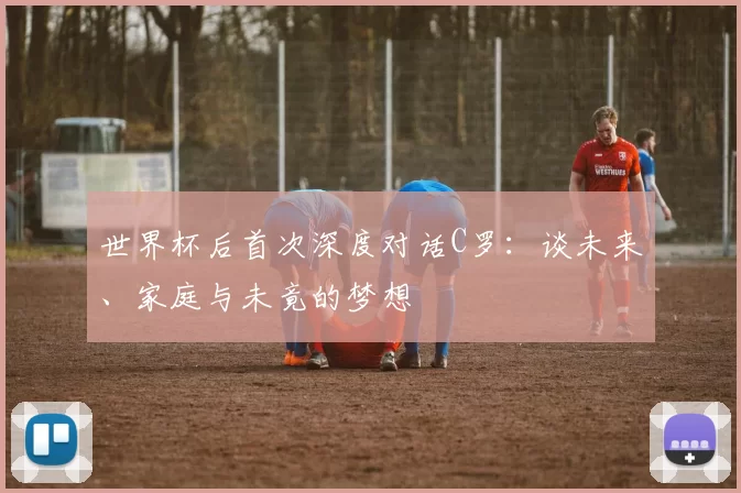 世界杯后首次深度对话C罗：谈未来、家庭与未竟的梦想