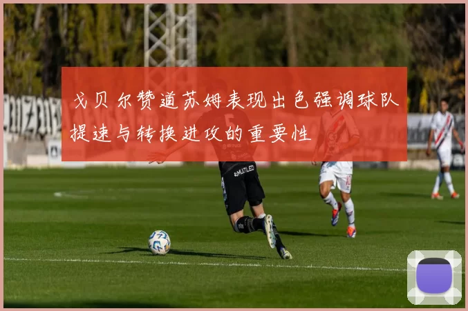 戈贝尔赞道苏姆表现出色强调球队提速与转换进攻的重要性