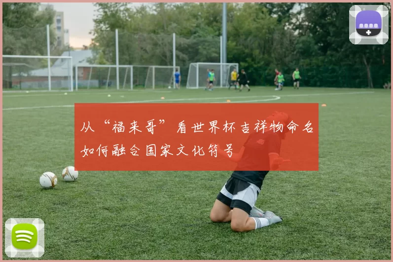 从“福来哥”看世界杯吉祥物命名如何融合国家文化符号