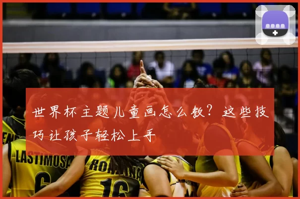 世界杯主题儿童画怎么教?这些技巧让孩子轻松上手