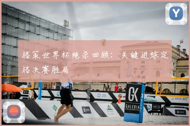 格策世界杯绝杀回顾:关键进球定格决赛胜局