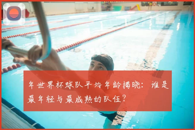 年世界杯球队平均年龄揭晓：谁是最年轻与最成熟的队伍？