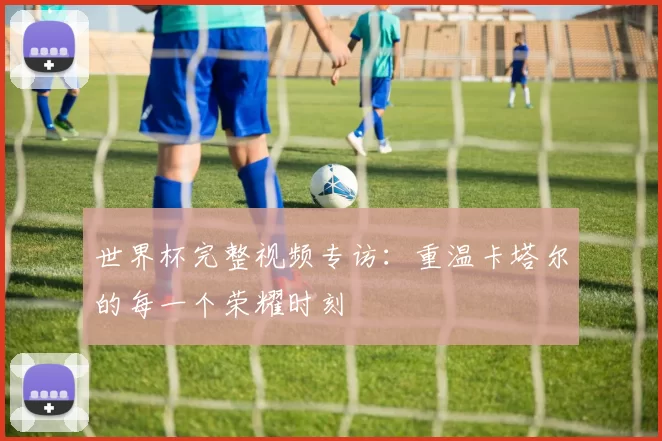 世界杯完整视频专访:重温卡塔尔的每一个荣耀时刻