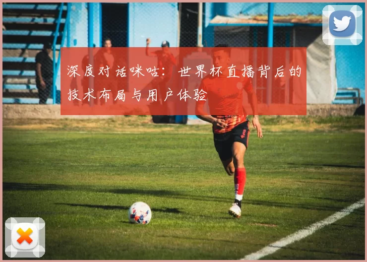 深度对话咪咕：世界杯直播背后的技术布局与用户体验