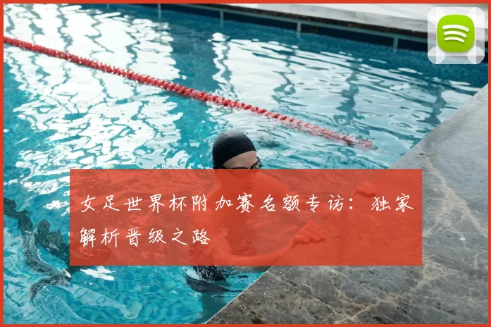 女足世界杯附加赛名额专访：独家解析晋级之路