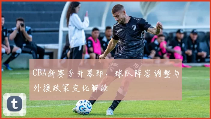 CBA新赛季开幕即,球队阵容调整与外援政策变化解读