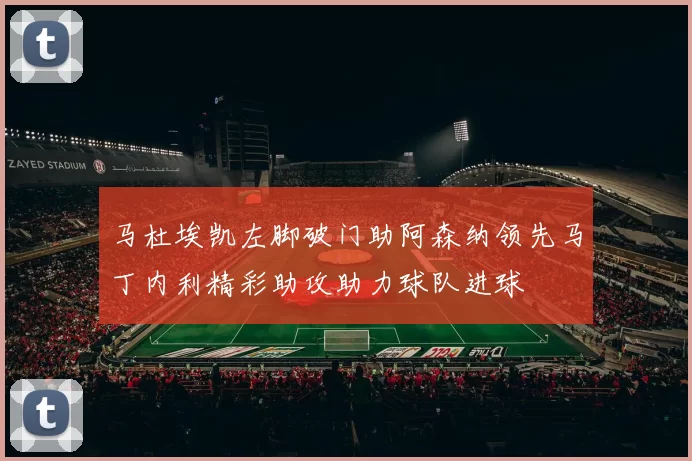 马杜埃凯左脚破门助阿森纳领先马丁内利精彩助攻助力球队进球