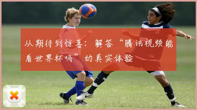 从期待到惊喜：解答“腾讯视频能看世界杯吗”的真实体验