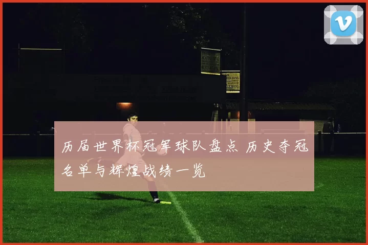 历届世界杯冠军球队盘点 历史夺冠名单与辉煌战绩一览
