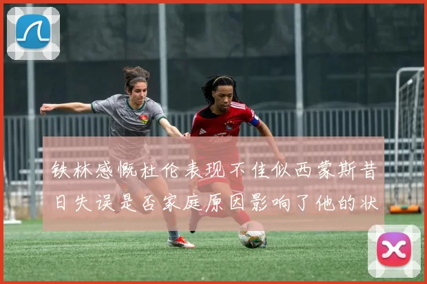 铁林感慨杜伦表现不佳似西蒙斯昔日失误是否家庭原因影响了他的状态