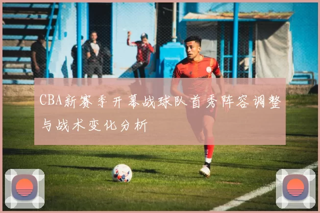 CBA新赛季开幕战球队首秀阵容调整与战术变化分析