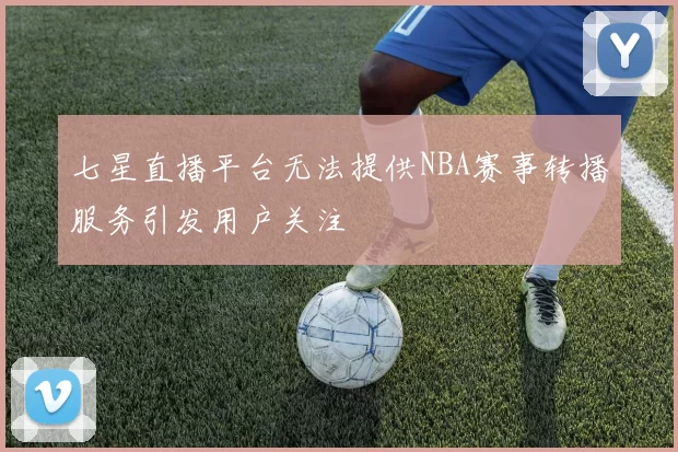 七星直播平台无法提供NBA赛事转播服务引发用户关注