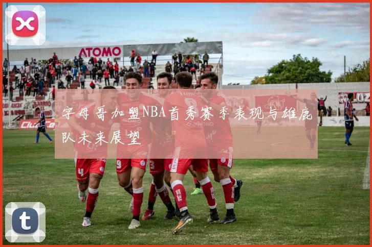 字母哥加盟NBA首秀赛季表现与雄鹿队未来展望